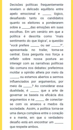 Decisões políticas frequentemente
revelam o delicado equilibrio entre
apelo emocional e __ lógico,
desafiando tanto os candidatos
quanto os eleitores a ponderarem
sobre a __ das emoções em suas
escolhas. Em um cenário em que a
política é descrita como , "mais
sentimento do que lógica", a questão
"você prefere __ ou ser __ ?"
apresentada no trailer torna-se
central. Essa pergunta nos força a
refletir sobre nossa postura ao
interagir com as narrativas políticas
tão comuns nos debates:preferimos
moldar a opinião alheia por meio da
__ , ou estamos abertos a sermos
influenciados por argumentos , por
meio da __ ? Ao considerar essa
dualidade, é __ que a arte de
governar se baseia na eficácia dos
argumentos e na __ de conectar-
se com os anseios e medos da
sociedade . Assim, a política torna-se
uma dança complexa entre o coração