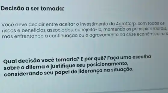 Decisão a ser tomada:
Você deve decidir entre aceitar o investimento da AgroCorp, com todos os
riscos e benefícios associados, ou rejeitá-lo mantendo os principios morais,
mas enfrentando a continuação ou o agravamento da crise econômica rura
Qual decisão você tomaria?E por quê? Faça uma escolha
sobre o dilema e justifique seu posicionamento,
considerando seu papel de liderançana situação.