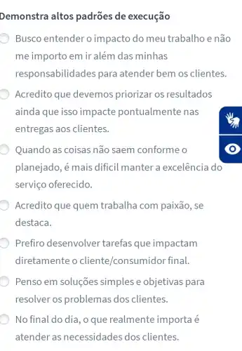 Demonstra altos padrões de execução
Busco entender o impacto do meu trabalho e não
me importo em ir além das minhas
responsabilidades para atender bem os clientes.
Acredito que devemos priorizar os resultados
ainda que isso impacte pontualmente nas
entregas aos clientes.
Quando as coisas não saem conforme o
planejado, é mais dificil manter a excelência do
serviço oferecido.
Acredito que quem trabalha com paixão, se
destaca.
Prefiro desenvolver tarefas que impactam
diretamente o cliente/consumidor final.
Penso em soluções simples e objetivas para
resolver os problemas dos clientes.
No final do dia , o que realmente importa é
atender as necessidades dos clientes.