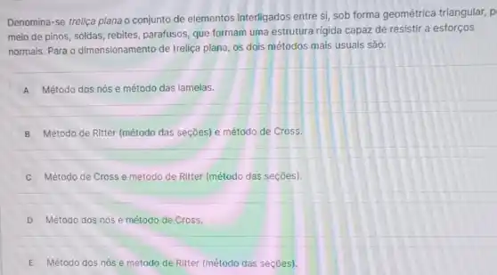 Denomina-se treliça plana o conjunto de elementos interligados entre si, sob forma geométrica triangular, p
meio de pinos, soldas rebites, parafusos, que formam uma estrutura rigida capaz de resistir a esforços
normais. Para o dimensionamento de treliça plana, os dois métodos mais usuais São:
A ) Método dos nós e método das lamelas.
B Método de Ritter (método das seções) e método de Cross.
Método de Cross e método de Ritter (método das seçães).
D Método dos nós e método de Cross.
E Método dos nós e método de Ritter (método das seções).