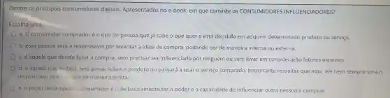 Dentre os principais consumidores digitais Apresentados no e-book,em que consiste os CONSUMIDORES INFLUENCIADORES?
Escolha uma:
a. 0 consumidor comprador é o tipo de pessoa que já sabe o que quer e está decidido em adquirir determinado produto ou serviço.
b. essa pessoa será a responsável por levantar a ideia de compra , podendo ser de maneira interna ou externa.
c. é aquele que decide fazer a compra , sem precisar ser influenciado por ninguém ou sem levar em consideração fatores externos.
d. é aquele que de fato terá posse sobre o produto ou passará a usar o servico comprado . Importante ressaltar que aqui ele nem sempre será 0
responsável pela compra de maneira direta.
e. o papel deste tipo de consumidor éo de basicamente ter o poder e a capacidade de influenciar outra pessoa a comprar.