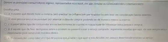 Dentre os principais consumidores digitais Apresentados no e-book , em que consiste os CONSUMIDORES COMPRADORES?
Escolha uma:
a. é aquele que decide fazer a compra , sem precisar ser influenciado por ninguém ou sem levar em consideração fatores externos.
b. essa pessoa será a responsável por levantar a ideia de compra , podendo ser de maneira interna ou externa.
c. o papel deste tipo de consumidor 'é o de basicamente ter o poder e a capacidade de influenciar outra pessoa a comprar.
d. é aquele que de fato, terá posse sobre o produto ou passará a usar o servico comprado Importante ressaltar que aqui ele nem sempre será o
responsável pela compra de maneira direta.
e. o consumidor comprador é o tipo de pessoa que já sabe o que quer e está decidido em adquirir determinado produto ou serviço.