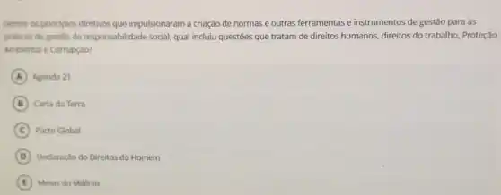 Dentre os principios diretivos que impulsionaram a criação de normas e outras ferramentas e instrumentos de gestão para as
praticas de gestǎo da responsabilidade social, qual incluiu questões que tratam de direitos humanos, direitos do trabalho, Proteção
Ambiental e Corrupção?
A Agenda 21
B Carta da Terra
C Pacto Global
D Declaração do Direitos do Homem
E Metas do Milênio