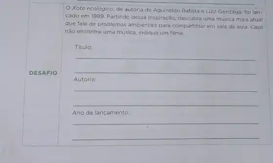 DESAFIO
Xote ecológico, de autoria de Aguinaldo Batista e Luiz Gonzaga, foi lan-
cado em 1989. Partindo dessa inspiração, descubra uma música mais atual
que fale de problemas ambientais para compartilhar em sala de aula. Caso
não encontre uma música indique um filme.
Título:
__
Autoria:
__
Ano de lançamento:
__