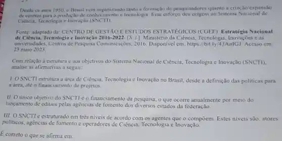 Desde os anos 1950 o Brasil vem organizando tanto a formação de pesquisadores quanto a criação/expansão
produção de conhecimento e tecnologia. Esse esforço ao Sistema Nacional de
Ciência, Tecnologia c Inovação (SNCTI).
Fonte: adaptado de:CENTRO DE GESTÃO E ESTUDOS ESTRATEGICOS (CGEE). Estratégia Nacional
de Ciência, Tecnologia e Inovação 2016-2022. [S.1.]: Ministério da Ciência, Tecnologia Inovaçōes e as
universidades, Centros de Pesquisa Comunicações , 2016. Disponivel em:https://bit.ly/43AnIG]Acesso em:
23 maio 2023.
Com relação à estrutura e aos objetivos do Sistema Nacional de Ciência, Tecnologia e Inovação (SNCTI)
analise as afirmativas a seguir:
I. O SNCTI estrutura a área de Ciência Tecnologia e Inovação no Brasil, desde a definição das politicas para
a area.até o financiamento de projetos.
II. O único objetivo do SNCTI é 0 financiamento da pesquisa, o que ocorre anualmente por meio do
lançamento de editais pelas agências de fomento dos estados da federação.
III. O SNCTI é estruturado em três niveis de acordo com os agentes que o compōem. Estes niveis são: atores
politicos, agências de fomento e operadores de Ciência, Tecnologia e Inovação.
É correto o que se afirma em: