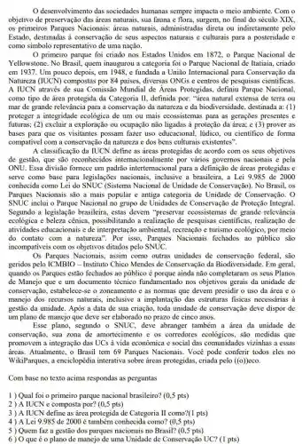 desenvolvimento das sociedades humanas sempre impacta o meio ambiente.Com o
objetivo de preservação das áreas naturais, sua fauna e flora, surgem, no final do século XIX
os primeiros Parques Nacionais: áreas naturais.administradas direta ou indiretamente pelo
Estado, destinadas à conservação de seus aspectos naturais e culturais para a posteridade e
como simbolo representativo de uma nação.
primeiro parque foi criado nos Estados Unidos em 1872, o Parque Nacional de
Yellowstone. No Brasil , quem inaugurou a categoria foi o Parque Nacional de Itatiaia, criado
em 1937. Um pouco depois, em 1948, e fundada a União Internacional para Conservação da
Natureza (IUCN) compostas por 84 paises, diversas ONGs e centros de pesquisas cientificas.
A IUCN através de sua Comissão Mundial de Áreas Protegidas, definiu Parque Nacional
como tipo de área protegida da Categoria II , definida por: "drea natural extensa de terra ou
mar de grande relevância para a conservação da natureza e da biodiversidade destinada a: (1)
proteger a integridade ecológica de um ou mais ecossistemas para as gerações presentes e
futuras; (2) excluir a exploração ou ocupação não ligadas à proteção da área; e (3) prover as
bases para que os visitantes possam fazer uso educacional, lúdico, ou científico de forma
compativel com a conservação da natureza e dos bens culturais existentes".
A classificação da IUCN define as áreas protegidas de acordo com os seus objetivos
de gestão, que são reconhecidos internacionalmente por vários governos nacionais e pela
ONU. Essa divisão formece um padrão intertemacional I para a definição de áreas protegidas e
serve como base para legislações nacionais,inclusive a brasileira, a Lei 9.985 de 2000
conhecida como Lei do SNUC (Sistema Nacional de Unidade de Conservação). No Brasil, os
Parques Nacionais são a mais popular e antiga categoria de Unidade de Conservação. 0
SNUC inclui o Parque Nacional no grupo de Unidades de Conservação de Proteção Integral.
Segundo a legislação brasileira, estas devem "preservar ecossistemas de grande relevância
ecológica e beleza cênica possibilitando a realização de pesquisas científicas , realização de
atividades educacionais e de interpretação ambiental.recreação e turismo ecológico , por meio
do contato com a natureza". Por isso , Parques Nacionais fechados ao público são
incompativeis com os objetivos ditados pelo SNUC.
Os Parques Nacionais,assim como outras unidades de conservação federal, são
geridos pelo ICMBIC ) - Instituto Chico Mendes de Conservação da Biodiversidade. Em geral,
quando os Parques estão fechados ao público é porque ainda não completaram os seus Planos
de Manejo que e um documento técnico fundamentado nos objetivos gerais da unidade de
conservação, estabelece-se o zoneamento e as normas que devem presidir o uso da área e o
manejo dos recursos naturais, inclusive a implantação das estruturas fisicas necessárias à
gestão da unidade. Após a data de sua criação, toda unidade de conservação deve dispor de
um plano de manejo que deve ser elaborado no prazo de cinco anos.
Esse plano, segundo o SNUC, deve abranger também a área da unidade de
conservação, sua zona de amortecimento e os corredores ecológicos, são medidas que
promovem a integração das UCs à vida econômica e social das comunidades vizinhas a essas
áreas. Atualmente, o Brasil tem 69 Parques Nacionais Você pode conferir todos eles no
WikiParques, a enciclopédia interativa sobre áreas protegidas, criada pelo ((0)) eco.
Com base no texto acima respondas as perguntas
1) Qual foi o primeiro parque nacional brasileiro? (0,5 pts)
2 ) A IUCN e composta por? (0,5 pts)
3 ) A IUCN define as área protegida de Categoria II como?(1 pts)
4) A Lei 9.985 de 2000 é também conhecida como? (0,5 pts)
5) Quem faz a gestão dos parques nacionais no Brasil? (0,5 pts)
6) 0 que éo plano de manejo de uma Unidade de Conservação UC? (1 pts)