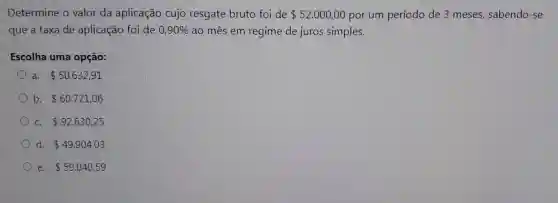 Determine o valor da aplicação cujo resgate bruto foi de 52.000,00 por um período de 3 meses , sabendo-se
que a taxa de aplicação foi de 0,90%  ao mês em regime de juros simples.
Escolha uma opção:
a. 50.632,91
b. 60.721,06
C. 92.630,25
d. 49.904,03
e. 59.040,59