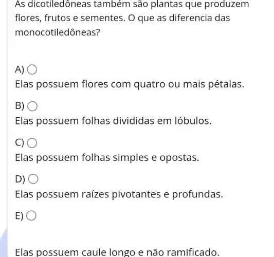 As dicotiledôneas também são plantas que produzem
flores, frutos e sementes. O que as diferencia das
monocotiledôneas?
A)
Elas possuem flores com quatro ou mais pétalas.
B) )
Elas possuem folhas divididas em lóbulos.
C)
Elas possuem folhas simples e opostas.
D)
Elas possuem raizes pivotantes e profundas.
E) .
Elas possuem caule longo e não ramificado.