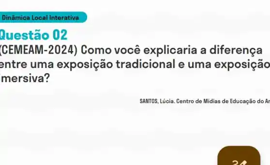 Dinâmica Local Interativa
Questão 02
CEMEAM -2024 ) Como você explicaria a diferença
entre uma exposição tradicional e uma exposição
mersiva?
SANTOS, Lúcia. Centro de Midias de Educação do Ar