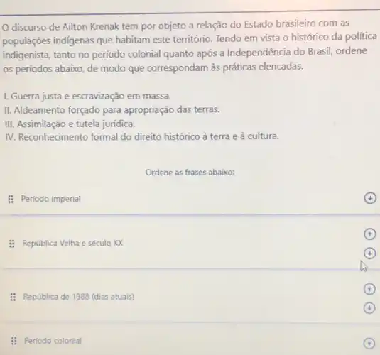 discurso de Ailton Krenak tem por objeto a relação do Estado brasileiro com as
populações indigenas que habitam este território Tendo em vista o histórico da politica
indigenista, tanto no período colonial quanto após a Independência do Brasil, ordene
os períodos abaixo, de modo que correspondam às práticas elencadas.
I. Guerra justa e escravização em massa.
II. Aldeamento forçado para apropriação das terras.
III. Assimilação e tutela jurídica.
IV. Reconhecimento formal do direito histórico à terra e à cultura.
Ordene as frases abaixo:
: Período imperial
(4)
: República Velha e século XX
(1)
: República de 1988 (dias atuais)
(1)
(4)
: Periodo colonial