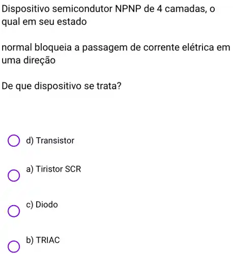 Dispositiv semicond itor NPNP de 4 camadas, o
qual em seu estado
normal bloqueia a passagem de corrente elétrica I em
uma direção
De que dispositivo se trata?
d) Transistor
a) Tiristor SCR
c) Diodo
b) TRIAC