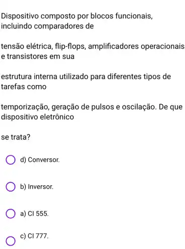 Dispositivo composto por blocos funcionais,
incluindo comparadores ; de
tensão elétrica , flip-flops , amplificadores operacionais
e transistores em sua
estrutura interna utilizado para diferentes tipos de
tarefas como
temporizaçã o, geração de pulsos e oscilação. De que
dispositivo eletrônico
se trata?
d) Conversor.
b) Inversor.
a) Cl555
c) Cl777