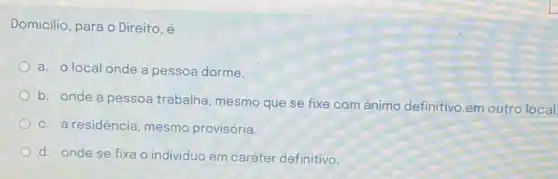 Domicilio, para o Direito , e
a. o local onde a pessoa dorme.
b. onde a pessoa trabalha, mesmo que se fixe com ánimo definitivo em outro local
c. a residência, mesmo provisória.
d. onde se fixa o individuo em caráter definitivo.