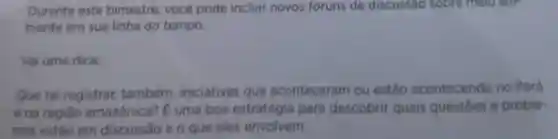 Durante este bimestre, você pode incluir novos foruns de discussão sobre melo am-
biente em sua linha do tempo.
Vai uma dica:
Que tal registrar também, iniciativas que aconteceram ou estão acontecendo no Pará
e na regiǎo amazônica? E uma boa estratégia para descobrir quais questoes e proble-
mas estão em discussão e o que eles envolvem.