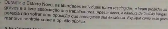 - Durante o Estado Novo,as liberdades individuais foram restringidas, e foram proibidas as
greves e a livre associação dos trabalhadores Apesar disso, a ditadura de Getúlio Vargas
parecia não sofrer uma oposição que ameaçasse sua existência. Explique como esse gove
manteve controle sobre a opinião pública.