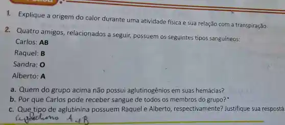 durante uma atividade física e sua relação com a transpiração.
2 . Quatro amigos , relacionados a seguir,possuem OS seguintes tipos sanguíneos:
Carlos:AB
Raquel:B
Sandra :0
Alberto:A
a . Quem do grupo acima não possui aglutinogênios em suas hemácias?
b. Por que Carlos pode receber sangue de todos OS membros do grupo?
C . Que tipo de aglutinina possuem Raquel e Alberto , respectivamente?Justifique sua resposta