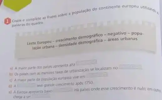 e complete as frases sobre a população do continente europeu utilizands.
palavras do quadro.
Leste Europeu-crescimente demográfico - negativo popu-
lação urbana -semudade demografica-dreas urbanas
a) A maior parte dos palses apresenta alta
square 
b) Os paises com as menores taxas de urbanização se localizam no
square 
c) A maior parte da populaçdo europeia vive em
square 
d) A square  teve grande crescimento apos 1750
c) A Europa apresenta baixo square  Hà paises onde esse crescimento é nulo; em outros
chega a ser square