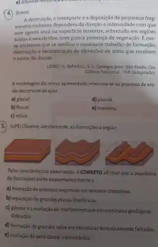 e) diferente resistencia across
(4.) (Enem)
A destruição, o transporte e a deposição de pequenos frag-
mentos rochosos dependem da direção e intensidade com que
este agente atua na superficie terrestre , sobretudo em regiōes
áridas e semiáridas , com pouca presença de vegetação. É nes-
se ambiente que se verifica o constante trabalho de formação,
destruição e reconstrução de elevações de areia que recebem
nome de dunas.
LEINZ,V ; AMARAL, S. E Geologia geral . São Paulo: Cia.
Editora Nacional , 1995 (adaptado).
A modelagem do relevo apresentado relaciona-se ao processo de ero-
são decorrente da ação:
a) glacial.
d) pluvial.
b) fluvial.
e) marinha.
c) eólica.
5.) (UPE) Observe , atentamente, as ilustrações a seguir:
Pelas características observadas, é CORRETO afirmar que a sequência
de ilustrações exibe esquematicamente a
a) formação de extensas voçorocas em terrenos cristalinos.
b) separação de grandes placas litosféricas.
c) gênese e a evolução de morfoestruturas em estruturas geológicas
dobradas.
d) formação de grandes vales em estruturas tectonicamente falhadas.
e) evolução de uma dorsal mesoceânica.