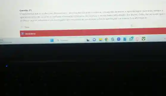 E fundamental que os professores desenvolvam o dominio teorico-prático sobre as concepçoes de ensino e aprendizagem buscando sempre o
aperfeiçoamento de sua pratica mediante observação sistematica dos ayanços e necessidades/dificuldade:dos alunos. Então, faz-se mister
professor seja um estudioso e um investigador dos resultados de sua atuação a fim de aperfeiçoal sua pratica. Esta afirmação e:
Falsa
Verdadeira
D
Questão 2^a