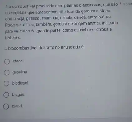 E o combustivel produzido com plantas oleaginosas, que são 1 pont
os vegetais que apresentam alto teor de gordura e óleos,
como soja, girassol, mamona canola, dendê, entre outros.
Pode-se utilizar também, gordura de origem animal. Indicado
para veículos de grande porte, como caminhões, ônibus e
tratores.
Obiocombustivel descrito no enunciado é:
etanol.
gasolina
biodiesel
biogás.
diesel.