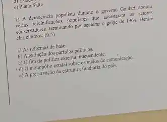 e) Plano Salte
7) A democracin populists durange governo Goulart apoiou
milifinalizatives populars one agains de os 1. Dentre
conservadoress terminando por acelerat golpe de 1964. Dentre
clas citamos:
(0,5)
a) As reformas de base
b) A extinção dos partidos politicos
b) Shim da politica extemindemelos the
(1) 0 monopolio estatal sobre depertios de comunicação.
c) A preservação da estrutura fundiária do pais.