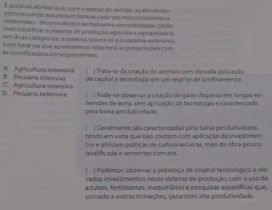 E possivel afirmar que com o passar do tempo, as atividades
agropecuárias assumiram formas cada vez mais complexas e
elaboradas.Mesmo dentro de tamanha complexidade pode
mos classificar o sistema de produção agricola e agropecuária
em duas categorias: 0 sistema intensivo e o sistema extensivo.
Com base no que aprendemos, relacione as proposições com
as classificaçōes correspondentes.
A. Agricultura extensiva
B. Pecuária intensiva
C. Agricultura intensiva
() Trata-se da criação de animais com elevada aplicação
de capital e tecnologia em um regime de confinamento.
D. Pecuária extensiva
() Pode-se observar a criação de gado disperso em longas ex-
tensões de terra, sem aplicação de tecnologia e caracterizada
pela baixa produtividade.
() Geralmente são caracterizadas pela baixa produtividade,
tendo em vista que não contam com aplicação de investimen-
tos e utilizam práticas de cultivo arcaicas , mão de obra pouco
qualificada e sementes comuns.
() Podemos observar a presença de arsenal tecnológico e ele-
vados investimentos nesse sistema de produção, com o uso de
adubos, fertilizantes maquinários e pesquisas especificas que,
somado a outras inovações, garantem alta produtividade.