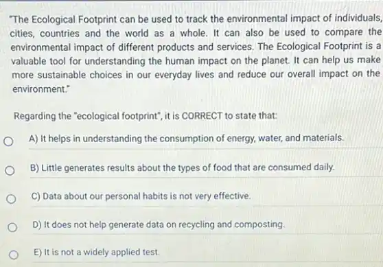 "The Ecological Footprint can be used to track the environmental impact of individuals,
cities, countries and the world as a whole It can also be used to compare the
environmental impact of different products and services. The Ecological Footprint is a
valuable tool for understanding the human impact on the planet. It can help us make
more sustainable choices in our everyday lives and reduce our overall impact on the
environment."
Regarding the "ecological footprint ,it is CORRECT to state that:
A) It helps in understanding the consumption of energy, water, and materials.
B) Little generates results about the types of food that are consumed daily.
C) Data about our personal habits is not very effective.
D) It does not help generate data on recycling and composting.
E) It is not a widely applied test