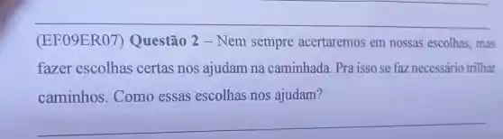 (EF09ER07)Questão 2 - Nem sempre acertaremos em nossas escolhas, mas
fazer escolhas certas nos ajudam na caminhada. Pra isso se faz necessário trilhar
caminhos. Como essas escolhas nos ajudam?