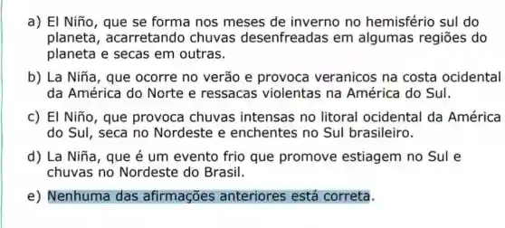 a) El Niño , que se forma nos meses de inverno no hemisfério sul do
planeta , acarretando chuvas desenfreadas em algumas regiōes do
planeta e secas em outras.
b) La Niña , que ocorre no verão e provoca veranicos na costa ocidental
da América do Norte e ressacas violentas na América do Sul.
c) El Niño , que provoca chuvas intensas no litoral ocidental da América
do SuI, seca no Nordeste e enchentes no Sul brasileiro.
d) La Niña , que é um evento frio que promove estiagem no Sule
chuvas no Nordeste do Brasil.
e)Nenhuma das afirmações anteriores está correta.