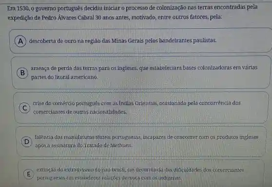 Em 1530, o governo português decidiu iniciar o processo de colonização nas terras encontradas pela
expedição de Pedro Álvares Cabral 30 anos antes, motivado, entre outros fatores, pela:
A descoberta de ouro na região das Minas Gerais pelos bandeirantes paulistas.
B
ameaça de perda das terras para os ingleses.gue estabeleciam bases colonizadoras em várias
)
partes do litoral americano
C
comerciantes de outras nacionalidades.
crise do comércio portugues com as Indias Orientais, ocasionada pela concorrência dos
D
falência das manufaturas têxteis portuguesas, incapazes de concorrer com os produtos ingleses
D
após a assinatura:do Tratado-de Methuen.
E
portugueses em estabelecer relacoes de troca com os indigenas.
extinção do extrativismo do pau-brasil, em decorrencia das dificuldades dos comerciantes