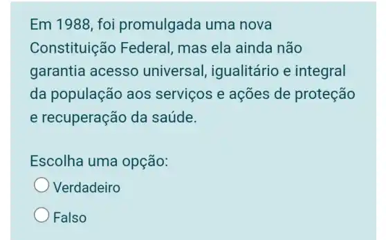 Em 1988, foi promulgada uma nova
Constituiç ão Federal, mas ela ainda não
garantia acesso universal igualitário e integral
da população aos serviços e ações de proteção
e recuperação da saúde.
Escolha uma opção:
Verdadeiro
Falso