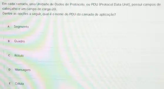 Em cada camada, uma Unidade de Dados de Protocolo, ou PDU (Protocol Data Unit)possui campos de
cabeçalho e um campo de carga útil.
Dentre as opções a seguir, qual é o nome do PDU da camada de aplicação?
A Segmento
B Quadro
Rótulo
D Mensagem
E Célula