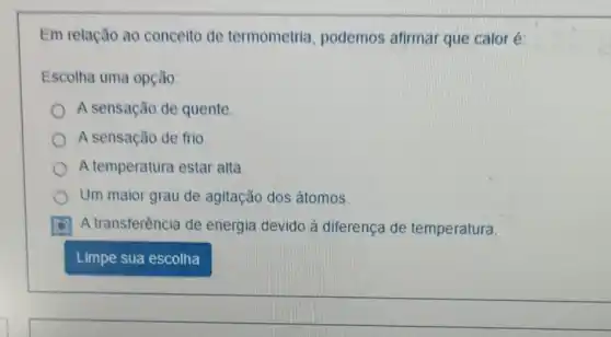 Em relação ao conceito de termometria podemos afirmar que calor é:
Escolha uma opção:
A sensação de quente
A sensação de frio.
A temperatura estar alta
Um maior grau de agitação dos átomos.
A transferência de energia devido à diferença de temperatura.
Limpe sua escolha