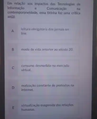 Em relação aos impactos das Tecnologias de
Informação	e	Comunicação	na
contemporaneidade , essa tirinha faz uma critica
ao(à):
A
leitura obrigatória dos jornais on-
line.
B modo de vida anterior ao século 20.
C
consumo desmedido no mercado
virtual.
D
realização constante de protestos na
internet.
E
virtualização exagerada das relações
humanas.