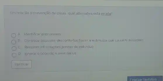 Em relação à prevenção de crises qual alternativa está errada?
A. Identificar precursores.
B . Controlar possiveis desconfortos fisicose estimulos que causem desordem
C. Recolher informações prévias do individuo
D Ignorar o ocorrido e seus danos
Verificar
Finalizar tentativa