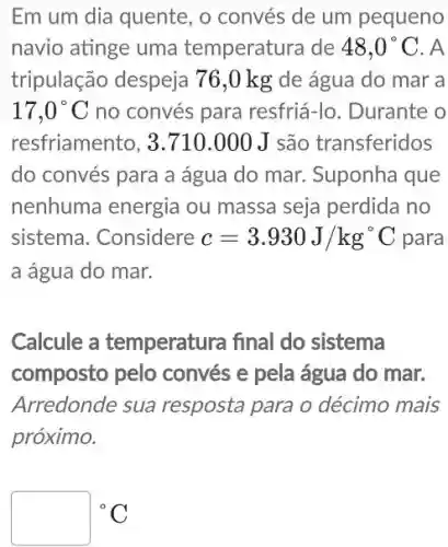 Em um dia quente , o convés de um pequeno
navio atinge uma temperatura de 48,0^circ C . A
tripulação despeja 76,0 kg de água do mar a
17,0^circ C no convés para resfriá-lo. Durante o
resfriamento, 3.710 .000 J são transferidos
do convés para a água do mar.Suponha que
nenhuma energia ou massa seja perdida no
sistema. Considere c=3.930J/kg^circ C para
a água do mar.
Calcule a temperatura final do sistema
composto pelo convés e pela água do mar.
Arredonde sua resposta para o décimo mais
próximo.