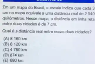 Em um mapa do Brasil, a escala indica que cada 3
cm no mapa equivale a uma distância real de 2040
quilômetros. Nesse mapa, a distância em linha reta
entre duas cidades de 7 cm.
Qual é a distância real entre essas duas cidades?
(A) 8160 km
(B) 6120 km
(C) 4760 km
(D) 874 km
(E) 680 km