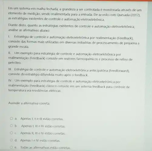 Em um sistema em malha fechada, a grandeza a ser controlada é monitorada através de um
elemento de medição , sendo realimentada para a entrada. De acordo com Quesada (2017),
as estratégias existentes de controle e automação eletroeletrônica.
Diante disto, quanto as estratégias existentes de controle e automação eletroeletrônica,
analise as afirmativas abaixo:
I. Estratégia de controle e automação eletroeletrônica por realimentação (Feedback)
consiste das formas mais utilizadas em diversas indústrias de processamento de pequena a
grande escala.
II. Um exemplo para estratégia de controle e automação eletroeletrônica por
realimentação (Feedback) consiste em reatores farmoquímicos e processo de refino de
petróleo.
III. Estratégia de controle e automação eletroeletrônica antecipatória (Feedforward),
consiste da estratégia difundida muito após o feedback.
IV. Um exemplo para estratégia de controle e automação eletroeletrônica por
realimentação (Feedback) clássico consiste em um sistema feedback para controle de
temperatura via resistências elétricas.
Assinale a alternativa correta:
a. Apenasi, II e III estão corretas.
b. Apenas I, III e IV estão corretas.
c. Apenas II, III e IV estão corretas.
d. Apenasie IV estão corretas.
e. Todas as alternativas estão corretas.