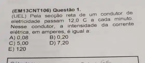 (EM13CNT106) Questão 1.
(UEL) Pela secção reta de um condutor de
eletricidade passam 12,0 C a cada minuto.
Nesse condutor a intensidade da corrente
elétrica, em amperes, é igual a:
A) 0.08
B) 0,20
C) 5.00
D) 7,20
E) 12 o