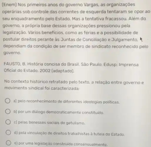 (Enem) Nos primeiros anos do governo Vargas, as organizações
operárias sob controle das correntes de esquerda tentaram se opor ao
seu enquadrame into pelo Estado. Mas a tentativa fracassou Além do
governo, a própria base dessas organizaçōes pressionou pela
legalização. Vários benefícios, como as férias e a possibilidade de
postular direitos perante as Juntas de Conciliação e Julgamento.
dependiam da condição de ser membro de sindicato reconhecido pelo
governo.
FAUSTO, B. História concisa do Brasil. Sáo Paulo: Edusp:Imprensa
Oficial do Estado 2002 (adaptado).
No contexto histórico retratado pelo texto a relação entre governo e
movimento sindical foi caracterizada:
a) pelo reconhecimento de diferentes ideologias politicas.
b) por um diálogo democraticamente constituído.
c) pelas benesses sociais do getulismo.
d) pela vinculação de direitos trabahistas atutela do Estado.
e) por uma legislação construída consensualmente.