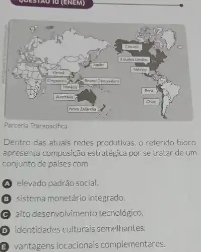 (ENEM)
Parceria Transpacifica
Dentro das atuais redes produtivas, o referido bloco
apresenta composição estratégica por se tratar de um
conjunto de países com
A elevado padrão social.
B sistema monetário integrado.
C alto desenvolvimento tecnológico.
identidades culturais semelhantes.
E vantagens locacionais complementares.