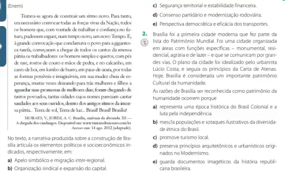 (Enem)
Tratava-se agora de construir um ritmo nowa Para tanta,
era necessáno convocar todas as forças vivas da Nação, todos
os homens que, com vontade de trabalhar e confiança no fu-
turn, pudessem erguer, num tempo novo, um novo Tempo. E,
a grande convocação que conclumaxi o povo para a gigantes-
ca tarefa, começaram a chegar de todos os cantos da imensa
pátria os trabalhadores: os homens simples e quietos compes
de raiz, rostos de couro e mãos de pedra, e no calcanho,em
carro de boi, em lombo de burra, em paus-de-arara, por todas
as formas possiveis e imagináveis, em sua mudez cheia de es-
peranca, muitas vezes deixando para tris mulheres e filhos a
aguardar suas promessas de melhores dias; foram chegando de
tantos povoados, tantas cidades cujos nomes parecian cantar
saudades aos seus ouvidos dentro dos antigos ritmos da imen
sa pátria... Terra de sol,Terra de hiz... Brasill Brasill Brasilia!
MORAES, V; |OBIM, A. C. Brasilia, sinfonia da alvorada. III -
A chegada dos candangos Disposivel em: wwwwitiaizhisdenonescom.br
Acesso em: 14 ago 2012 (adaptado)
No texto, a narrativa produzida sobre a construção de Bra
silia articula os elementos politicos e socioeconômicos in-
dicados, respectivamente, em:
a) Apelo simbólico e migração inter-regional
b) Organização sindical e expansão do capital.
c) Segurança territorial e estabilidade financeira.
d) Consenso partidário e modernização rodoviária
e) Perspectiva democrática e eficácia dos transportes.
2. Brasilia foi a primeira cidade moderna que fez parte da
(2) lista do Patrimônia Mundial. Foi uma cidade organizada
em areas com funçōes especificas - monumental, resi-
dencial, agrária e de lazer-eque se comunicam por gran-
des vias. O plano da cidade foi idealizado pelo urbanista
Lúcio Costa, e seguia os principios da Carta de Atenas.
Hoje, Brasilia é considerada um importante patrimônio
Cultural da humanidade.
As razōes de Brasilia ser reconhecida como patrimônio da
humanidade ocorrem porque
a) representa uma época histórica do Brasil Colonial e a
luta pela independência.
b) mescla populações e sotaques ilustrativos da diversidar
de étnica do Brasil
c) promove turismo local
d) preserva principios arquiterónicos urbanisticos origi-
nados no Modernismo
e) guarda documentos imagéticos da história republi-
cana brasileira.