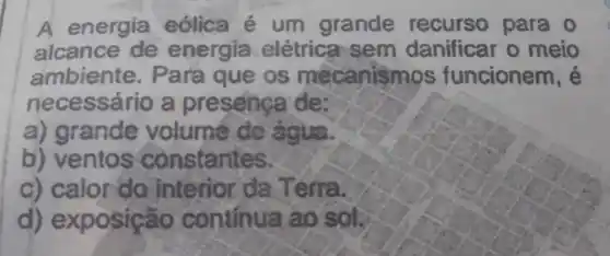 A energia eólica é um grande recurso para o
alcance de energia elétrica sem danificar o meio
ambiente . Para que os mecanismos funcionem , e
necessário a presença de;
a) grande volume de agua
b) ventos constantes
c) calor do interior da Terra
d)exposição continua áo sol