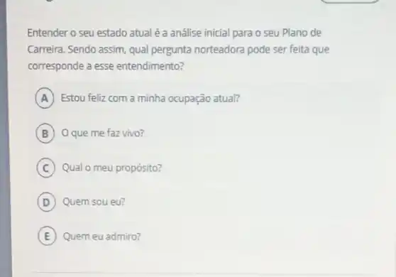 Entender o seu estado atual é a análise inicial para o seu Plano de
Carreira. Sendo assim, qual pergunta norteadora pode ser feita que
corresponde a esse entendimento?
A Estou feliz com a minha ocupação atual?
B O que me faz vivo?
C Qual o meu propósito?
D Quem sou eu?
E Quem eu admiro?