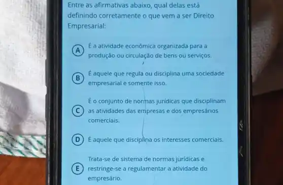 Entre as afirmativas abaixo, qual delas está
definindo corretamente o que vem a ser Direito
Empresarial:
A
E a atividade econômica organizada para a
produção ou circulação de bens ou serviços.
B
empresarial e somente isso.
É aquele que regula ou disciplina uma sociedade
É o conjunto de normas jurídicas que disciplinam
C as atividades das empresas e dos empresários
comerciais.
D É aquele que disciplina os interesses comerciais.
Trata-se de sistema de normas juridicas e
E restringe-se a regulamentar a atividade do
empresário.