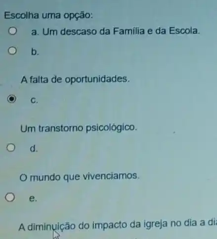 Escolha uma opção:
a. Um descaso da Familia e da Escola.
i
b.
A falta de oportunidades.
C
C.
Um transtorno psicológico.
d.
mundo que vivenciamos.
e.
A diminuição do impacto da igreja no dia a di