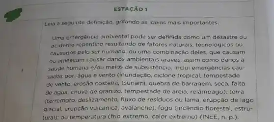 ESTACÃO 1
Leia a seguinte definição grifando as ideias mais importantes:
Uma emergência ambiental pode ser definida como um desastre ou
acidente repentino resultando de fatores naturais , tecnológicos ou
causados pelo ser humano, ou uma combinação deles, que causam
ou ameaçam causar danos ambientais graves, assim como danos à
saúde humana e/ou meios de subsistência Inclui emergências cau-
sadas por: água e vento (inundação , ciclone tropical tempestade
de vento erosão costeira tsunami , quebra de barragem , seca, falta
de água, chuva de granizo tempestade de areia , relâmpago);terra
(terremoto deslizamento fluxo de residuos ou lama, erupção de lago
glacial, erupção vulcânica , avalanche);fogo (incêndio florestal , estru-
tural); ou temperatura (frio extremo , calor extremo)(INEE, n. p.).