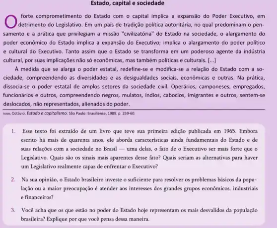 Estado, capital e sociedade
forte comprometimento do Estado com o capital implica a expansão do Poder Executivo, em
detrimento do Legislativo. Em um país de tradição politica autoritária, no qual predominam o pen-
samento e a prática que privilegiam a missão "civilizatória" do Estado na sociedade, o alargamento do
poder econômico do Estado implica a expansão do Executivo; implica o alargamento do poder politico
e cultural do Executivo Tanto assim que o Estado se transforma em um poderoso agente da indústria
cultural, por suas implicações não só econômicas, mas também politicas e culturais. [ldots ]
A medida que se alarga o poder estatal,redefine-se e modifica-se a relação do Estado com a so-
ciedade, compreendendo as diversidades e as desigualdades sociais, econômicas e outras Na prática,
dissocia-se o poder estatal de amplos setores da sociedade civil. Operários , camponeses, empregados,
funcionários e outros , compreendendo negros mulatos, indios, caboclos imigrantes e outros, sentem-se
deslocados, não representados alienados do poder.
UNN, Octávio. Estado e capitalismo. São Paulo: Brasiliense , 1989. p. 259-60.
1. Esse texto foi extraído de um livro que teve sua primeira edição publicada em 1965 . Embora
escrito há mais de quarenta anos, ele aborda características ainda fundamentais do Estado e de
suas relações com a sociedade no Brasil - uma delas, o fato de o Executivo ser mais forte que o
Legislativo. Quais são os sinais mais aparentes desse fato? Quais seriam as alternativas para haver
um Legislativo realmente capaz de enfrentar o Executivo?
2. Na sua opinião , o Estado brasileiro investe o suficiente para resolver os problemas básicos da popu-
lação ou a maior preocupação é atender aos interesses dos grandes grupos econômicos, industriais
e financeiros?
3. Você acha que os que estão no poder do Estado hoje representam os mais desvalidos da população
brasileira? Explique por que você pensa dessa maneira.