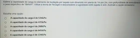 Estime a capacidade de carga do elemento de fundação por sapata com dimensão em planta de 1m por 2m, com profundidade de embutiment
e peso especifico de 18kN/m^3 Utilize a teoria de e desconsidere a rugosidade entre sapata e solo Assinale a opção verdadeira.
Escolha uma opção:
A capacidade de carga é de 534kPa
A capacidade de carga é de 435kPa
A capacidade de carga é de 268kPa
A capacidade de carga é de 645kPa
A capacidade de carga é de 134kPa