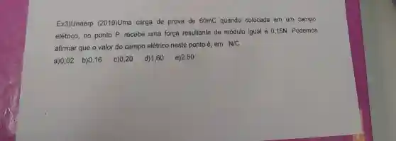 Ex3)Unaerp (2019)Uma carga de prova de 60mC quando colocada em um campo
elétrico, no ponto P, recebe uma força resultante de módulo igual a 0 ,15N. Podemos
afirmar que o valor do campo elétrico neste ponto é, em
N/C
a)0,02 b)0,16 c) 0,20 d)1,60 e)2,50